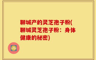 聊城产的灵芝孢子粉(聊城灵芝孢子粉：身体健康的秘密)