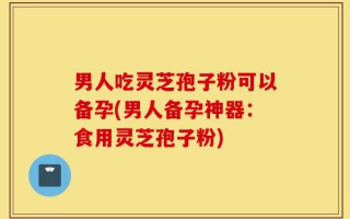 男人吃灵芝孢子粉可以备孕(男人备孕神器：食用灵芝孢子粉)