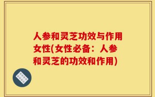 人参和灵芝功效与作用女性(女性必备：人参和灵芝的功效和作用)