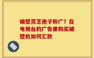 破壁灵芝孢子粉广？在电视台的广告里购买破壁机如何汇款