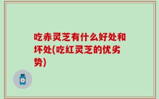 吃赤灵芝有什么好处和坏处(吃红灵芝的优劣势)