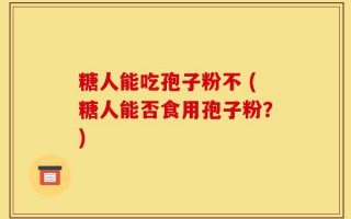 糖人能吃孢子粉不 (糖人能否食用孢子粉？)