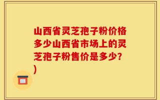 山西省灵芝孢子粉价格多少山西省市场上的灵芝孢子粉售价是多少？)