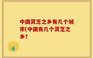中国灵芝之乡有几个城市(中国有几个灵芝之乡？