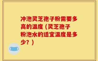 冲泡灵芝孢子粉需要多高的温度 (灵芝孢子粉泡水的适宜温度是多少？)