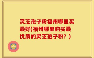 灵芝孢子粉福州哪里买最好(福州哪里购买最优质的灵芝孢子粉？)