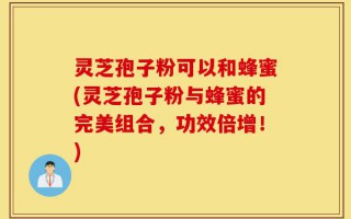 灵芝孢子粉可以和蜂蜜(灵芝孢子粉与蜂蜜的完美组合，功效倍增！)