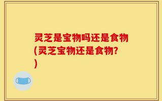 灵芝是宝物吗还是食物(灵芝宝物还是食物？)