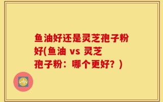 鱼油好还是灵芝孢子粉好(鱼油 vs 灵芝孢子粉：哪个更好？)