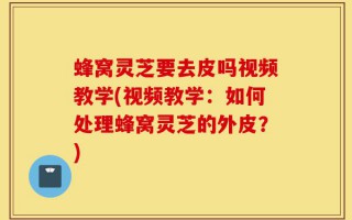 蜂窝灵芝要去皮吗视频教学(视频教学：如何处理蜂窝灵芝的外皮？)