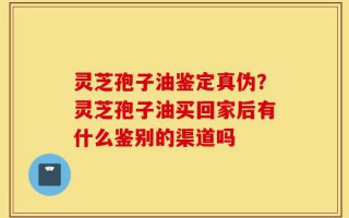 灵芝孢子油鉴定真伪？灵芝孢子油买回家后有什么鉴别的渠道吗
