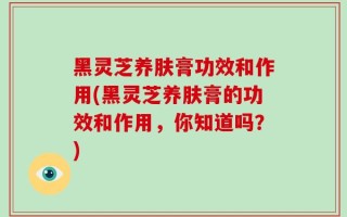 黑灵芝养肤膏功效和作用(黑灵芝养肤膏的功效和作用，你知道吗？)