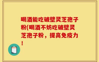 喝酒能吃破壁灵芝孢子粉(喝酒不妨吃破壁灵芝孢子粉，提高免疫力！