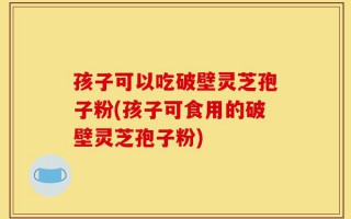 孩子可以吃破壁灵芝孢子粉(孩子可食用的破壁灵芝孢子粉)