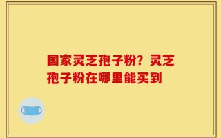 国家灵芝孢子粉？灵芝孢子粉在哪里能买到