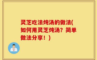 灵芝吃法炖汤的做法(如何用灵芝炖汤？简单做法分享！)