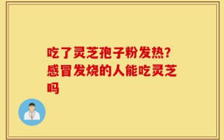 吃了灵芝孢子粉发热？感冒发烧的人能吃灵芝吗