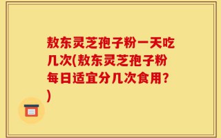 敖东灵芝孢子粉一天吃几次(敖东灵芝孢子粉每日适宜分几次食用？)
