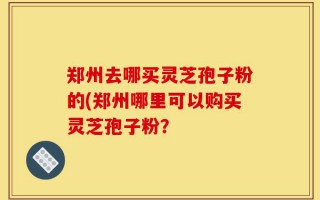 郑州去哪买灵芝孢子粉的(郑州哪里可以购买灵芝孢子粉？
