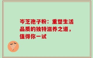 岑芝孢子粉：重塑生活品质的独特滋养之道，值得你一试