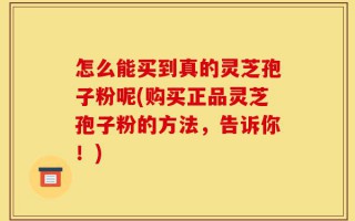 怎么能买到真的灵芝孢子粉呢(购买正品灵芝孢子粉的方法，告诉你！)
