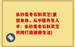 朱砂麦冬石斛灵芝(重塑身体，从中医养生入手：朱砂麦冬石斛灵芝共同打造健康生活)
