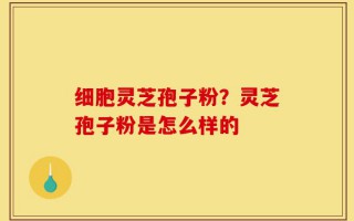 细胞灵芝孢子粉？灵芝孢子粉是怎么样的