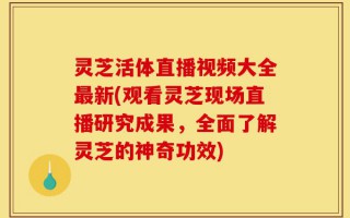 灵芝活体直播视频大全最新(观看灵芝现场直播研究成果，全面了解灵芝的神奇功效)