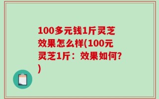 100多元钱1斤灵芝效果怎么样(100元灵芝1斤：效果如何？)
