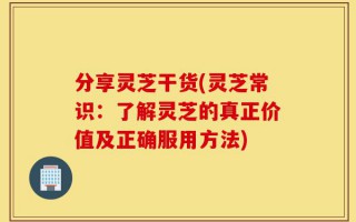 分享灵芝干货(灵芝常识：了解灵芝的真正价值及正确服用方法)