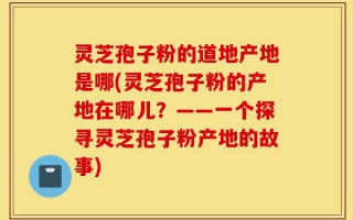 灵芝孢子粉的道地产地是哪(灵芝孢子粉的产地在哪儿？——一个探寻灵芝孢子粉产地的故事)
