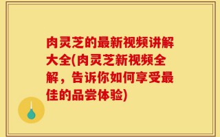 肉灵芝的最新视频讲解大全(肉灵芝新视频全解，告诉你如何享受最佳的品尝体验)