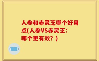 人参和赤灵芝哪个好用点(人参VS赤灵芝：哪个更有效？)