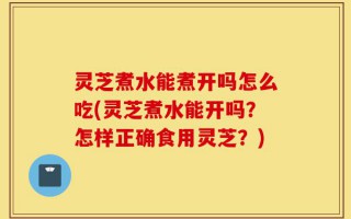 灵芝煮水能煮开吗怎么吃(灵芝煮水能开吗？怎样正确食用灵芝？)