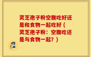 灵芝孢子粉空腹吃好还是和食物一起吃好 (灵芝孢子粉：空腹吃还是与食物一起？)