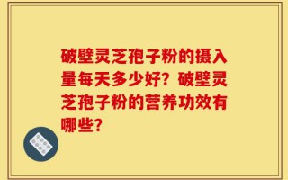 破壁灵芝孢子粉的摄入量每天多少好？破壁灵芝孢子粉的营养功效有哪些？