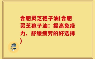 合肥灵芝孢子油(合肥灵芝孢子油：提高免疫力、舒缓疲劳的好选择)