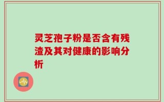 灵芝孢子粉是否含有残渣及其对健康的影响分析