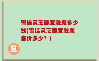 雪佳灵芝鹿茸胶囊多少钱(雪佳灵芝鹿茸胶囊售价多少？)
