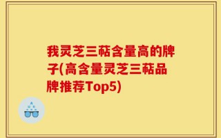 我灵芝三萜含量高的牌子(高含量灵芝三萜品牌推荐Top5)