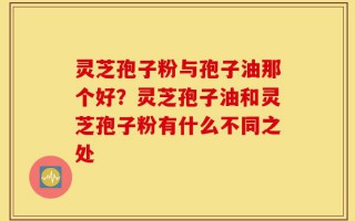 灵芝孢子粉与孢子油那个好？灵芝孢子油和灵芝孢子粉有什么不同之处