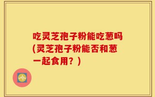 吃灵芝孢子粉能吃葱吗(灵芝孢子粉能否和葱一起食用？)