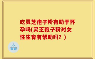 吃灵芝孢子粉有助于怀孕吗(灵芝孢子粉对女性生育有帮助吗？)