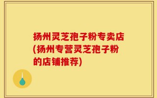 扬州灵芝孢子粉专卖店(扬州专营灵芝孢子粉的店铺推荐)