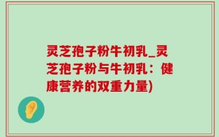 灵芝孢子粉牛初乳_灵芝孢子粉与牛初乳：健康营养的双重力量)