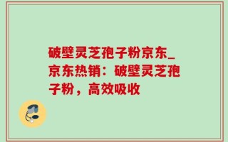 破壁灵芝孢子粉京东_京东热销：破壁灵芝孢子粉，高效吸收