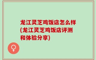 龙江灵芝鸡饭店怎么样(龙江灵芝鸡饭店评测和体验分享)
