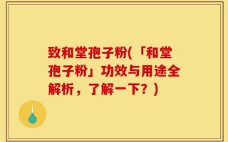 致和堂孢子粉(「和堂孢子粉」功效与用途全解析，了解一下？)