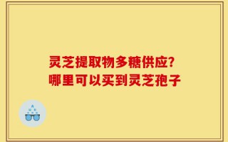 灵芝提取物多糖供应？哪里可以买到灵芝孢子