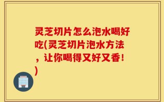 灵芝切片怎么泡水喝好吃(灵芝切片泡水方法，让你喝得又好又香！)